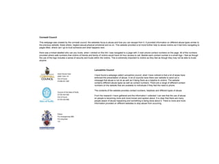 Cornwall Council
This webpage was created by the cornwall council, the websites focus is abuse and how you can escape from it. It provided information on different abuse types similar to
the previous website, these where, neglect,sexual,physical emotional and so on. This website provided a lot more further help to abuse victims as it had links navigating to
pages titled, where can I go to trust someone and what happens next.
there was a linked labelled who can you trusts, when I clicked on this link I was navigated to a page with 3 main phone contact numbers on the page. All of the numbers
provided where safe numbers that victims of friends and family of victims would have 24 hour access to call. Beside each contact number is a small logo. I feel as though
the use of the logo includes a sense of security and trusts within the victims. This is extremely important to victims as they feel as though they may not be able to trusts
anyone.
Lancashire Council
I have found a webpage called Lancashire council, what I have noticed is that a lot of areas have
enforced the preventation of abuse. A lot of councils have there own website to send out a
message that abuse is not ok as well as it being there as a helpline to victims. The website
contains different abuse types as well as contact numbers. There are a range of different contact
numbers on the website that are available to individuals if they feel the need to phone.
The contents of the website provides contact numbers, helplines and different types of abuse.
From the research I have gathered and the information I collected I can see that the use of abuse
on people is becoming more and more known and spoken about. It is clear that there are many
people aware of abuse happening and something is being done about it. There is more and more
information provided on different websites to stop abuse from occurring
 