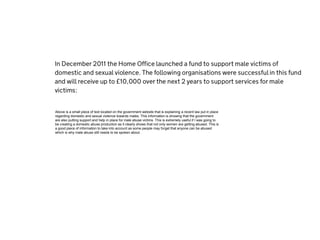 Above is a small piece of text located on the government website that is explaining a recent law put in place
regarding domestic and sexual violence towards males. This information is showing that the government
are also putting support and help in place for male abuse victims. This is extremely useful if I was going to
be creating a domestic abuse production as it clearly shows that not only women are getting abused. This is
a good piece of information to take into account as some people may forget that anyone can be abused
which is why male abuse still needs to be spoken about.
 