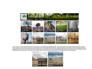 I took a close look at two specific locations which where empty council estates and wasteland/landfill. I feel as though these two locations fitted in well with a domestic
abuse category. As you can see it says empty council estates. This means straight away before even visiting the location and carrying out location breakdowns and risk
assessment forms you can see that the location will be easy access. From what I can see from the wasteland/landfill location there is going to be a lot of risks and health
and safety issues that may occur. This means I know I would have to pay extra attention when filling out my risk assessment forms at the location.
 