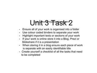 Unit 3 Task 2Getting myself organised for research
• Ensure all of your work is organised into a folder
• Use colour coded binders to separate your work
• Highlight important texts or sections of your work
• If your work is online store it into a Blog, Prezi or
Slideshare if it is a presentation
• When storing it in a blog ensure each piece of work
is separate with an easily identifiable title
• Create yourself a checklist of all the tasks that need
to be completed
 