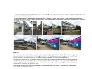 I would have to take into consideration a child being on set in a wasteland/landfill as the healthy and safety risks are so high. I would think carefully whether I would
want to include a child in the production.
As you can see this website is extremely useful if I where to need to find a location for a domestic abuse production. I clicked on empty council estate it then
provided me with over a 100 pictures of different parts of that location. This is useful as before I even arrive at my chosen location I will already have a good idea of
accessibility and the level of risk it is.
Surrey Life
I found a second website that I did not find as useful in terms of imagery and visually being able to look at a location. There where no images on this
website so I would not have an idea of what the location is going to look like at all. There was also only a small description under the location and
minimum directions. If I was to pick a location from this website it may be time wasting as I do not have a visual image to go by.
The website has a list of movies with a location then displayed next to it along with a small description. It explains what movie was filmed within the
surrey borough and what part of it was filmed. This is extremely useful in terms of shots and framing as I am able to compare the shots that movie
was able to carry out which provides me with information on shots I am able to use. It will give me an understanding of the restrictions they where
faced with and the difficulties so I am able to avoid those.
Overall from the information I have gathered I can see that the first website was the most useful. However, if I use both I would be able to find an
ideal location for a domestic abuse production.
 