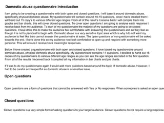I am going to be creating a questionnaire with both open and closed questions. I will base it around domestic abuse,
specifically physical domestic abuse. My questionnaire will contain around 10-15 questions, once I have created them I
will hand out 15 copy’s to various different age ranges. From all of the result’s I receive back I will compile them into
graphs and bar charts, this will cover closed questions. To cover open questions I am going to analyse each response I
receive back from my audience. To start of my questionnaire the majority of my questions are going to be closed
questions, I have done this to make the audience feel comfortable with answering the questionnaire and so they feel as
though it is not to personal to begin with. Domestic abuse is a very sensitive topic area which is why I do not want my
audience to feel like they cannot answer the questionnaire at ease. The open questions of my questionnaire will be asked
towards the end. I have done this so my audience now feel comfortable to open up and respond with something more
personal. This will ensure I receive back meaningful responses.
Below I have created a questionnaire with both open and closed questions, I have based my questionnaire around
domestic abuse, physical domestic abuse specifically. My questionnaire contains 11 questions. I decided to hand out 15
copies of my questionnaire to various different age ranges as you can see the age ranges are listed in the first question.
From all of the results I received back I compiled all my information in bar charts and pie charts.
If I was to do my questionnaire again I would add more questions based around the topic of domestic abuse, However, I
had to be careful and respectful as domestic abuse is a sensitive issue.
Open questions
Open questions are a form of questions that cannot be answered with Yes or No responses. When someones is asked an open ques
Closed questions
Closed questions is a very simple form of asking questions to your target audience. Closed questions do not require a long response,
Domestic abuse questionnaire Introduction
 