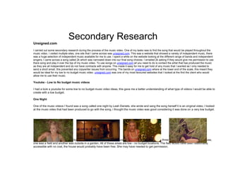 Secondary Research
Unsigned.com
I carried out some secondary research during the process of the music video. One of my tasks was to find the song that would be played throughout the
music video. I visited multiple sites, one site that I came across was unsigned.com. This was a website that showed a variety of independent music, there
was a huge selection of independent music available for me to use. I spent a while on the website looking at the different range of bands and independent
singers, I came across a song called 2k which was narrowed down into our final song choices. I emailed 2k asking if they would give me permission to use
there song and play it over the top of my music video. To use songs on unsigned.com all you need to do is contact the artist that has produced the music
as they are all independent and do not have contracts with anyone. This made it easy for me to get hold of any music that I wanted as I only needed to
send a short email, this prevented any copywriter issues from occurring. The bands on unsigned.com where at the lower end of the scale, this meant they
would be ideal for my low to no budget music video. unsigned.com was one of my most favoured websites that I looked at the find the client who would
allow me to use their music.
Youtube - Low to No budget music videos
I had a look a youtube for some low to no budget music video ideas, this gave me a better understanding of what type of videos I would be able to
create with a low budget.
One Night
One of the music videos I found was a song called one night by Leah Daniels, she wrote and sang the song herself it is an original video. I looked
at the music video that had been produced to go with the song, i thought the music video was good considering it was done on a very low budget.
The images above show some clips of the music video that was produced, as you can see there where three main locations. One was a house,
one was a field and another was outside in a garden. All of these areas are low - no budget locations. The field would have been reasonably
accessible with no cost, the house would probably have been free. She may have needed to get permission.
 
