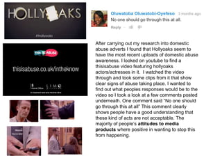 After carrying out my research into domestic
abuse adverts I found that Hollyoaks seem to
have the most recent uploads of domestic abuse
awareness. I looked on youtube to find a
thisisabuse video featuring hollyoaks
actors/actresses in it. I watched the video
through and took some clips from it that show
clear signs of abuse taking place. I wanted to
find out what peoples responses would be to the
video so I took a look at a few comments posted
underneath. One comment said “No one should
go through this at all” This comment clearly
shows people have a good understanding that
these kind of acts are not acceptable. The
majority of people’s attitudes to media
products where positive in wanting to stop this
from happening.
 