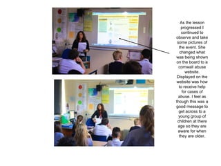 As the lesson
progressed I
continued to
observe and take
some pictures of
the event. She
changed what
was being shown
on the board to a
cornwall abuse
website.
Displayed on the
website was how
to receive help
for cases of
abuse. I feel as
though this was a
good message to
get across to a
young group of
children at there
age so they are
aware for when
they are older.
 
