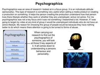 Psychographics was an area of research I looked at in a focus group. It is an individuals attitude
(personality). This type of research is something very useful when selling a media product or creating
a production on something. It helps the person creating the production understand how that person
lives there lifestyle whether they work or whether they are unemployed, active not active. For me
psychographics was not a key focus and it was not something I researched a lot. However, if I was
going to target my video at any kind of group it would be unemployed individuals who do not have an
active lifestyle. My reason for choosing this group of people would be because they have nothing
better to do which means there attention is going to be turned to forms of abuse.
Psychographics
When carrying out
research to find out the
psychographics of
someone, you will look
at those 5 key aspects of
it. It all comes down to
understanding a persons
behaviour and
personality.
 