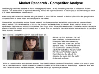 Market Research - Competitor Analyse
After carrying out market research on abuse campaigns and videos I do not necessarily see them as competition in some
aspects. I see these videos as a process of learning. Most of the clips I have looked at are all trying to reach the end goal which
is to create awareness for forms of abuse.
Even though each video has the same end goal in terms of production it is different. In terms of production I am going to be in
competition with all abuse videos and campaigns on the market.
I have carried out competitor analyse through research on abuse campaigns and adverts on youtube and various different
search engines. This has allowed me to pinpoint the strengths and weaknesses of the video, which means I can avoid the
weaknesses they have and ensure I do not include them on my video. Some of the weaknesses I found where abuse campaigns
where not sensitive enough around the topic area of abuse. This has resulted in them videos being given a warning or the videos
being removed completely.
A small clip from an advert that had
been produced for the women’s aid
charity had been removed shortly
after it was aired. Clear cast, the ad
approval body, The individuals who
had involvement with the women’s
aid charity stated that the removal of
the video was"pathetic", arguing
that, in banning the advert, it is
shielding the public from the reality
of domestic violence.
Above is a small clip from a abuse video removed. This is what I need to be aware of if I want my content to be aired. It gives
me an idea of what would happen if I where to make my domestic abuse video to explicit. Even though I agree with what was
said, if all abuse video’s are being removed I will not be able to get my message out there.
 