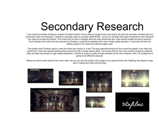 Secondary ResearchI now looked at another ex Beacon student (Christian Fenton) This ex Beacon student was more recent, the work he has been involved with and
produced is also more frequent. I looked at a youtube video on youtube called BYOB - by kit rice. Christian had huge involvement in the making of
this video as he was the director. This meant that he had to visualise what the video would look like, what camera angles should be used etc.
From looking at the video that was directed by Christian I could tell immediately that it was of high quality standard. I could see this from the
setting, people in the video and camera angles used.
The location that Christian used to make this video was indoors in a hall. This was essential because of the moves the people in the video are
performing. There was specific lighting setup around the hall to create certain effect. This means that he had a low-medium budget to make the
video and also had access to high quality equipment. I will aim to make my video as high standard as this one. However, with a no budget that is
going to be difficult to execute.
Below are some screen shots of the music video. As you can see the quality of the image is very good and the use of lighting has played a huge
part in making the video look that way.
 