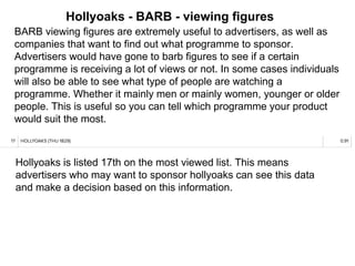 Hollyoaks - BARB - viewing figures
BARB viewing figures are extremely useful to advertisers, as well as
companies that want to find out what programme to sponsor.
Advertisers would have gone to barb figures to see if a certain
programme is receiving a lot of views or not. In some cases individuals
will also be able to see what type of people are watching a
programme. Whether it mainly men or mainly women, younger or older
people. This is useful so you can tell which programme your product
would suit the most.
Hollyoaks is listed 17th on the most viewed list. This means
advertisers who may want to sponsor hollyoaks can see this data
and make a decision based on this information.
 