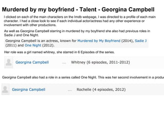 Murdered by my boyfriend - Talent - Georgina Campbell
I clicked on each of the main characters on the Imdb webpage, I was directed to a profile of each main
character. I had a close look to see if each individual actor/actress had any other experience or
involvement with other productions.
As well as Georgina Campbell starring in murdered by my boyfriend she also had previous roles in
Sadie J and One Night.
Her role was a girl named whitney, she starred in 6 Episodes of the series.
Georgina Campbell also had a role in a series called One Night. This was her second involvement in a produc
 