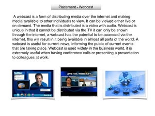 Placement - Webcast
A webcast is a form of distributing media over the internet and making
media available to other individuals to view. It can be viewed either live or
on demand. The media that is distributed is a video with audio. Webcast is
unique in that it cannot be distributed via the TV it can only be shown
through the internet, a webcast has the potential to be accessed via the
internet, this will result in it being available in almost all parts of the world. A
webcast is useful for current news, informing the public of current events
that are taking place. Webcast is used widely in the business world, it is
extremely useful when having conference calls or presenting a presentation
to colleagues at work.
 