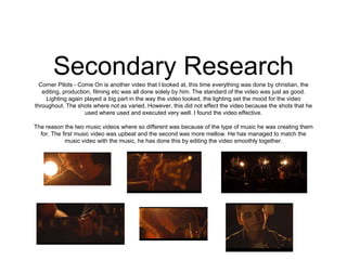 Secondary ResearchCorner Pilots - Come On is another video that I looked at, this time everything was done by christian, the
editing, production, filming etc was all done solely by him. The standard of the video was just as good.
Lighting again played a big part in the way the video looked, the lighting set the mood for the video
throughout. The shots where not as varied, However, this did not effect the video because the shots that he
used where used and executed very well. I found the video effective.
The reason the two music videos where so different was because of the type of music he was creating them
for. The first music video was upbeat and the second was more mellow. He has managed to match the
music video with the music, he has done this by editing the video smoothly together.
 