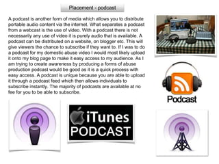 Placement - podcast
A podcast is another form of media which allows you to distribute
portable audio content via the internet. What separates a podcast
from a webcast is the use of video. With a podcast there is not
necessarily any use of video it is purely audio that is available. A
podcast can be distributed on a website, on blogger etc. This will
give viewers the chance to subscribe if they want to. If I was to do
a podcast for my domestic abuse video I would most likely upload
it onto my blog page to make it easy access to my audience. As I
am trying to create awareness by producing a forms of abuse
production podcast would be good as it is a quick process with
easy access. A podcast is unique because you are able to upload
it through a podcast feed which then allows individuals to
subscribe instantly. The majority of podcasts are available at no
fee for you to be able to subscribe.
 