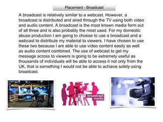 Placement - Broadcast
A broadcast is relatively similar to a webcast. However, a
broadcast is distributed and aired through the TV using both video
and audio content. A broadcast is the most known media form out
of all three and is also probably the most used. For my domestic
abuse production I am going to choose to use a broadcast and a
webcast to distribute my material to viewers. I have chosen to use
these two because I am able to use video content easily as well
as audio content combined. The use of webcast to get my
message across to viewers is going to be extremely useful as
thousands of individuals will be able to access it not only from the
UK, that is something I would not be able to achieve solely using
broadcast.
 