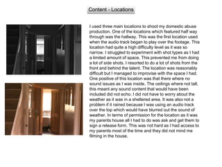 Content - Locations
I used three main locations to shoot my domestic abuse
production. One of the locations which featured half way
through was the hallway. This was the first location used
when the audio track began to play over the footage. This
location had quite a high difficulty level as it was so
narrow. I struggled to experiment with shot types as I had
a limited amount of space, This prevented me from doing
a lot of side shots. I resorted to do a lot of shots from the
front and behind the talent. The location was reasonably
difficult but I managed to improvise with the space I had.
One positive of this location was that there where no
sound issues as I was inside. The ceilings where not tall,
this meant any sound content that would have been
included did not echo. I did not have to worry about the
weather as it was in a sheltered area. It was also not a
problem if it rained because I was using an audio track
over the top which would have blurred out the sound of
weather. In terms of permission for the location as it was
my parents house all I had to do was ask and get them to
sign a release form. This was not hard as I had access to
my parents most of the time and they did not mind me
filming in the house.
 
