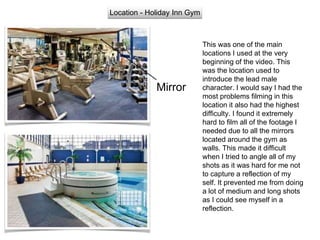 Location - Holiday Inn Gym
This was one of the main
locations I used at the very
beginning of the video. This
was the location used to
introduce the lead male
character. I would say I had the
most problems filming in this
location it also had the highest
difficulty. I found it extremely
hard to film all of the footage I
needed due to all the mirrors
located around the gym as
walls. This made it difficult
when I tried to angle all of my
shots as it was hard for me not
to capture a reflection of my
self. It prevented me from doing
a lot of medium and long shots
as I could see myself in a
reflection.
Mirror
 
