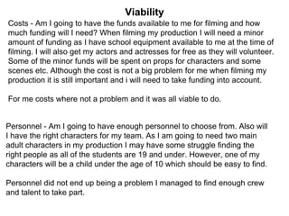 Viability
Costs - Am I going to have the funds available to me for filming and how
much funding will I need? When filming my production I will need a minor
amount of funding as I have school equipment available to me at the time of
filming. I will also get my actors and actresses for free as they will volunteer.
Some of the minor funds will be spent on props for characters and some
scenes etc. Although the cost is not a big problem for me when filming my
production it is still important and i will need to take funding into account.
For me costs where not a problem and it was all viable to do.
Personnel - Am I going to have enough personnel to choose from. Also will
I have the right characters for my team. As I am going to need two main
adult characters in my production I may have some struggle finding the
right people as all of the students are 19 and under. However, one of my
characters will be a child under the age of 10 which should be easy to find.
Personnel did not end up being a problem I managed to find enough crew
and talent to take part.
 
