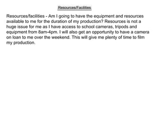Resources/facilities - Am I going to have the equipment and resources
available to me for the duration of my production? Resources is not a
huge issue for me as I have access to school cameras, tripods and
equipment from 8am-4pm. I will also get an opportunity to have a camera
on loan to me over the weekend. This will give me plenty of time to film
my production.
Resources/Facilities
 