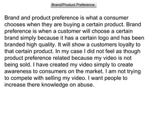 Brand/Product Preference
Brand and product preference is what a consumer
chooses when they are buying a certain product. Brand
preference is when a customer will choose a certain
brand simply because it has a certain logo and has been
branded high quality. It will show a customers loyalty to
that certain product. In my case I did not feel as though
product preference related because my video is not
being sold. I have created my video simply to create
awareness to consumers on the market. I am not trying
to compete with selling my video. I want people to
increase there knowledge on abuse.
 