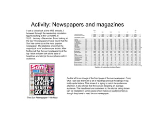 Activity: Newspapers and magazines
I took a close look at the NRS website, I
browsed through the readership circulation
figures looking at the 12 months in
2013. January - December. From looking at
the top 10 newspapers I have found that the
Sun has come up as the most popular
newspaper. The statistics show that the
majority of suns' audience are adults. After
finding out that the sun newspaper is at the
top I took a closer look at the type of
headlines and story's the sun shares with it
audience.
On the left is an image of the front page of the sun newspaper. From
what I can see there are a lot of headings and sub headings in big
bold capital letters. This shows it is trying to catch the audiences
attention, it also shows that the sun are targeting an average
audience. The headlines lure customers in, the story's being shown
can be relatable in some cases which makes an audience feel as
though they have to read the sun newspaper.
The Sun Newspaper 14th May
 