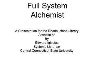 Full System Alchemist A Presentation for the Rhode Island Library Association By  Edward Iglesias Systems Librarian Central Connecticut State University 