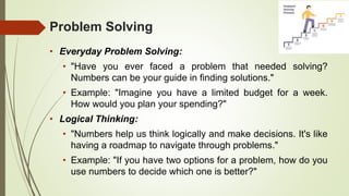 Problem Solving
• Everyday Problem Solving:
• "Have you ever faced a problem that needed solving?
Numbers can be your guide in finding solutions."
• Example: "Imagine you have a limited budget for a week.
How would you plan your spending?"
• Logical Thinking:
• "Numbers help us think logically and make decisions. It's like
having a roadmap to navigate through problems."
• Example: "If you have two options for a problem, how do you
use numbers to decide which one is better?"
 