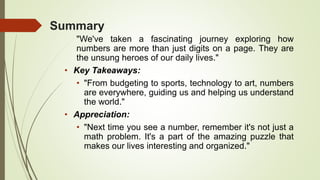 Summary
"We've taken a fascinating journey exploring how
numbers are more than just digits on a page. They are
the unsung heroes of our daily lives."
• Key Takeaways:
• "From budgeting to sports, technology to art, numbers
are everywhere, guiding us and helping us understand
the world."
• Appreciation:
• "Next time you see a number, remember it's not just a
math problem. It's a part of the amazing puzzle that
makes our lives interesting and organized."
 