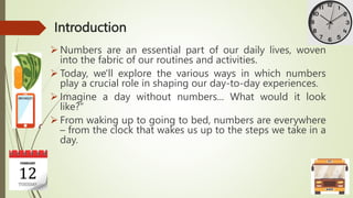 Introduction
 Numbers are an essential part of our daily lives, woven
into the fabric of our routines and activities.
 Today, we'll explore the various ways in which numbers
play a crucial role in shaping our day-to-day experiences.
 Imagine a day without numbers... What would it look
like?“
 From waking up to going to bed, numbers are everywhere
– from the clock that wakes us up to the steps we take in a
day.
 