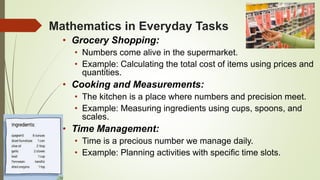 Mathematics in Everyday Tasks
• Grocery Shopping:
• Numbers come alive in the supermarket.
• Example: Calculating the total cost of items using prices and
quantities.
• Cooking and Measurements:
• The kitchen is a place where numbers and precision meet.
• Example: Measuring ingredients using cups, spoons, and
scales.
• Time Management:
• Time is a precious number we manage daily.
• Example: Planning activities with specific time slots.
 