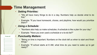Time Management
• Setting Priorities:
• "We all have many things to do in a day. Numbers help us decide what to do
first."
• Example: "If you have homework, chores, and playtime, how would you prioritize
them?"
• Using a Schedule:
• "Numbers also help us make schedules. A schedule is like a plan for your day."
• Example: "Have you ever used a schedule or a to-do list?"
• Punctuality Matters:
• "Being on time is important. Numbers on the clock tell us when to start and finish
things."
• Example: "If school starts at 8 AM, what time do you need to wake up to get
ready?"
 