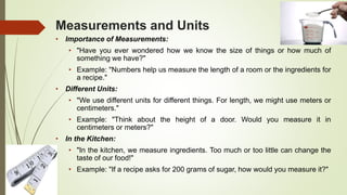 Measurements and Units
• Importance of Measurements:
• "Have you ever wondered how we know the size of things or how much of
something we have?"
• Example: "Numbers help us measure the length of a room or the ingredients for
a recipe."
• Different Units:
• "We use different units for different things. For length, we might use meters or
centimeters."
• Example: "Think about the height of a door. Would you measure it in
centimeters or meters?"
• In the Kitchen:
• "In the kitchen, we measure ingredients. Too much or too little can change the
taste of our food!"
• Example: "If a recipe asks for 200 grams of sugar, how would you measure it?"
 