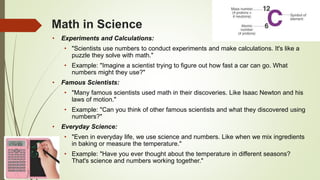 Math in Science
• Experiments and Calculations:
• "Scientists use numbers to conduct experiments and make calculations. It's like a
puzzle they solve with math."
• Example: "Imagine a scientist trying to figure out how fast a car can go. What
numbers might they use?"
• Famous Scientists:
• "Many famous scientists used math in their discoveries. Like Isaac Newton and his
laws of motion."
• Example: "Can you think of other famous scientists and what they discovered using
numbers?"
• Everyday Science:
• "Even in everyday life, we use science and numbers. Like when we mix ingredients
in baking or measure the temperature."
• Example: "Have you ever thought about the temperature in different seasons?
That's science and numbers working together."
 