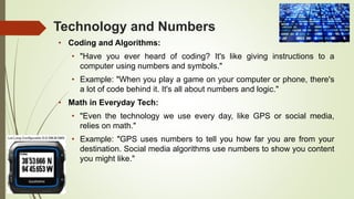 Technology and Numbers
• Coding and Algorithms:
• "Have you ever heard of coding? It's like giving instructions to a
computer using numbers and symbols."
• Example: "When you play a game on your computer or phone, there's
a lot of code behind it. It's all about numbers and logic."
• Math in Everyday Tech:
• "Even the technology we use every day, like GPS or social media,
relies on math."
• Example: "GPS uses numbers to tell you how far you are from your
destination. Social media algorithms use numbers to show you content
you might like."
 
