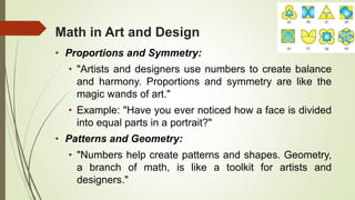 Math in Art and Design
• Proportions and Symmetry:
• "Artists and designers use numbers to create balance
and harmony. Proportions and symmetry are like the
magic wands of art."
• Example: "Have you ever noticed how a face is divided
into equal parts in a portrait?"
• Patterns and Geometry:
• "Numbers help create patterns and shapes. Geometry,
a branch of math, is like a toolkit for artists and
designers."
 