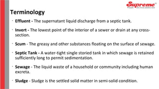 •
Effluent - The supernatant liquid discharge from a septic tank.
•
Invert - The lowest point of the interior of a sewer or drain at any cross-
section.
•
Scum - The greasy and other substances floating on the surface of sewage.
•
Septic Tank - A water-tight single storied tank in which sewage is retained
sufficiently long to permit sedimentation.
•
Sewage - The liquid waste of a household or community including human
excreta.
•
Sludge - Sludge is the settled solid matter in semi-solid condition.
Terminology
 