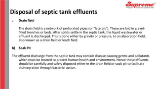 a) Drain field
The drain field is a network of perforated pipes (or "laterals"). These are laid in gravel-
filled trenches or beds. After solids settle in the septic tank, the liquid wastewater or
effluent is discharged. This is done either by gravity or pressure, to an absorption field,
also known as a drain field or leach field.
b) Soak Pit
The effluent discharge from the septic tank may contain disease causing germs and pollutants
which must be treated to protect human health and environment. Hence these effluents
should be carefully and safely disposed either in the drain field or soak pit to facilitate
disintegration through bacterial action.
Disposal of septic tank effluents
 