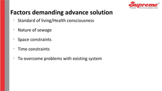 •
Standard of living/Health consciousness
•
Nature of sewage
•
Space constraints
•
Time constraints
•
To overcome problems with existing system
Factors demanding advance solution
 