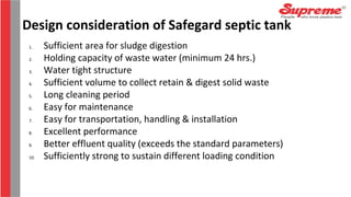 1. Sufficient area for sludge digestion
2. Holding capacity of waste water (minimum 24 hrs.)
3. Water tight structure
4. Sufficient volume to collect retain & digest solid waste
5. Long cleaning period
6. Easy for maintenance
7. Easy for transportation, handling & installation
8. Excellent performance
9. Better effluent quality (exceeds the standard parameters)
10. Sufficiently strong to sustain different loading condition
Design consideration of Safegard septic tank
 