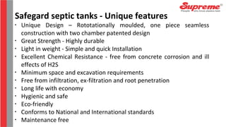 •
Unique Design – Rototationally moulded, one piece seamless
construction with two chamber patented design
•
Great Strength - Highly durable
•
Light in weight - Simple and quick Installation
•
Excellent Chemical Resistance - free from concrete corrosion and ill
effects of H2S
•
Minimum space and excavation requirements
•
Free from infiltration, ex-filtration and root penetration
•
Long life with economy
•
Hygienic and safe
•
Eco-friendly
•
Conforms to National and International standards
•
Maintenance free
Safegard septic tanks - Unique features
 