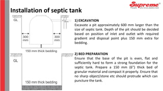 1) EXCAVATION
Excavate a pit approximately 600 mm larger than the
size of septic tank. Depth of the pit should be decided
based on position of inlet and outlet with required
gradient and disposal point plus 150 mm extra for
bedding.
2) BED PREPARATION
Ensure that the base of the pit is even, flat and
sufficiently hard to form a strong foundation for the
septic tank. Prepare a 150 mm (6”) thick bed of
granular material and compact it properly. Ensure that
no sharp object/stone etc should protrude which can
puncture the tank.
Installation of septic tank
 