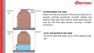 3) POSITIONING THE TANK
Lower the tank and position in the pit ensuring that it is
vertical, centrally positioned, correctly aligned and
leveled using spirit level and the outlet pipe faces the
soak pit and inlet pipe swivels, ensuring a straight
connection.
4) FILL THE WATER IN THE TANK
Fill up the tank with water up to 1/3rd capacity using
tap.
 