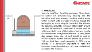 5) BACKFILLING
Start the backfilling. Backfilling and water filling should
be carried out simultaneously ensuring that the
backfilling level never exceeds the rising level of water
within the tank until the water overflows through the
outlet pipe, thus indicating the tank is full. The width of
the backfilling should be minimum 300 mm (12”) around
the tank. Excavated soil can be used if it is silt, sand or
soft murum but in case of black cotton, loomy or marshy
soil only selected inert granular material i.e. sand /stone
dust /gravels (max. size 10 mm) should be used as
backfill material. Backfill material should be placed in
250 mm thick layers and compacted to 90% proctor
density. It is particularly important to note that
excavated material consisting of rock, peat or clay is not
used as backfill material.
 
