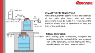 6) MAKE THE PIPE CONNECTIONS
When the level of the backfill reaches the underside
of the outlet pipe invert, inlet and outlet
connections should be made. It is recommended to
maintain 1:40 to 1:60 fall between drain head and
inlet of the septic tank.
7) FINAL BACKFILLING
After making pipe connections, complete the
backfilling up to the top level of the tank. In case of
non traffic conditions, normal flooring like PCC /
paver blocks etc. can meet the requirements.
 