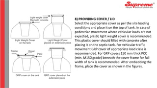 8) PROVIDING COVER / LID
Select the appropriate cover as per the site loading
conditions and place it on the top of tank. In case of
pedestrian movement where vehicular loads are not
expected, plastic light weight cover is recommended.
This plastic cover should filled with concrete after
placing it on the septic tank. For vehicular traffic
movement GRP cover of appropriate load class is
recommended. For GRP covers 150 mm thick PCC
(min. M150 grade) beneath the cover frame for full
width of tank is recommended. After embedding the
frame, place the cover as shown in the figures.
 