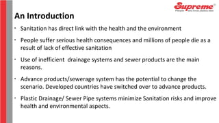 An Introduction
•
Sanitation has direct link with the health and the environment
•
People suffer serious health consequences and millions of people die as a
result of lack of effective sanitation
•
Use of inefficient drainage systems and sewer products are the main
reasons.
•
Advance products/sewerage system has the potential to change the
scenario. Developed countries have switched over to advance products.
•
Plastic Drainage/ Sewer Pipe systems minimize Sanitation risks and improve
health and environmental aspects.
 