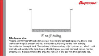 2) Bed preparation
Prepare a 150 mm (6”) thick bed of granular material and compact it properly. Ensure that
the base of the pit is smooth and flat. It should be sufficiently hard to form a strong
foundation for the septic tank. There should not be any sharp objects/stones etc. which could
protrude and puncture the tank. In case of soft strata or loose soil like black cotton, marshy
or loamy soil, it is recommended to provide a flat cast in-situ 150 mm thick concrete slab.
 