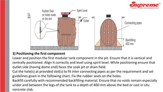 3) Positioning the first component
Lower and position the first modular tank component in the pit. Ensure that it is vertical and
centrally positioned. Align it correctly and level using spirit level. While positioning ensure that
outlet side (having dome end) faces the soak pit or drain field.
Cut the hole(s) at provided slot(s) to fit inter connecting pipes as per the requirement and set
guidelines given in the following chart. Fix the rubber seals on the holes.
Backfill carefully with recommended backfilling material. Ensure that no voids remain especially
under and between the legs of the tank to a depth of 400 mm above the bed or cast in situ
concrete slab.
 