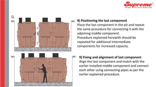 8) Positioning the last component
Place the last component in the pit and repeat
the same procedure for connecting it with the
adjoining middle component.
Procedure explained herewith should be
repeated for additional intermediate
components for increased capacity.
9) Fixing and alignment of last component
Align the last component and match with the
earlier installed middle component and connect
each other using connecting pipes as per the
earlier explained procedure.
 
