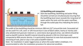 The width of the backfilling should be minimum 300 mm (12”) around the tank. Excavated soil
can be used if it is silt, sand or soft murum but in case of black cotton, loomy or marshy soils
only selected inert granular material i.e. sand /stone dust /gravels (max. size 10mm) should be
used as backfill material. Backfill material should be placed in 250 mm thick layers and
compacted to 90% proctor density. It is particularly important to note that excavated material
consisting of rock, peat or clay is not used as backfill material.
Note - for installation in water logged areas or where the water table is shallower, it is
recommended to refer the installation procedure for abnormal condition.
11) Backfilling and compaction
Start the backfilling. Backfilling and water filling
should be carried out simultaneously ensuring that
the backfilling level never exceeds the rising level of
water within the tank until the water overflows
through the outlet pipe thus indicating the tank is
full.
 