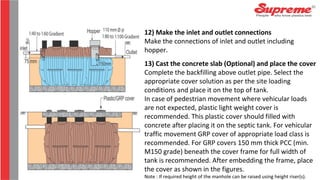 12) Make the inlet and outlet connections
Make the connections of inlet and outlet including
hopper.
13) Cast the concrete slab (Optional) and place the cover
Complete the backfilling above outlet pipe. Select the
appropriate cover solution as per the site loading
conditions and place it on the top of tank.
In case of pedestrian movement where vehicular loads
are not expected, plastic light weight cover is
recommended. This plastic cover should filled with
concrete after placing it on the septic tank. For vehicular
traffic movement GRP cover of appropriate load class is
recommended. For GRP covers 150 mm thick PCC (min.
M150 grade) beneath the cover frame for full width of
tank is recommended. After embedding the frame, place
the cover as shown in the figures.
Note : If required height of the manhole can be raised using height riser(s).
 